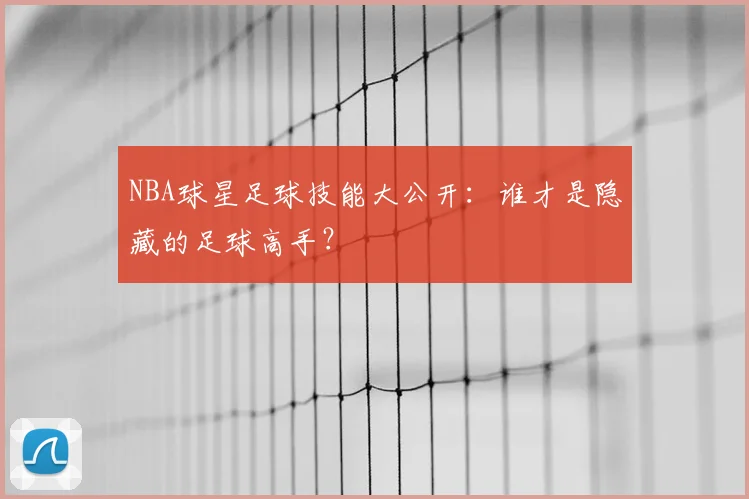 NBA球星足球技能大公开:谁才是隐藏的足球高手?