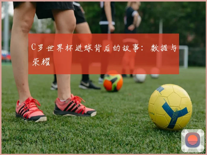 C罗世界杯进球背后的故事：数据与荣耀