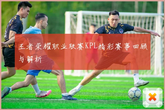 王者荣耀职业联赛KPL精彩赛事回顾与解析