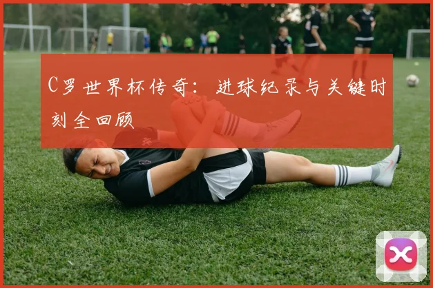 C罗世界杯传奇：进球纪录与关键时刻全回顾