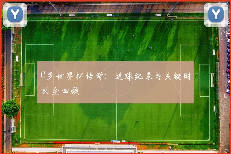 C罗世界杯传奇：进球纪录与关键时刻全回顾