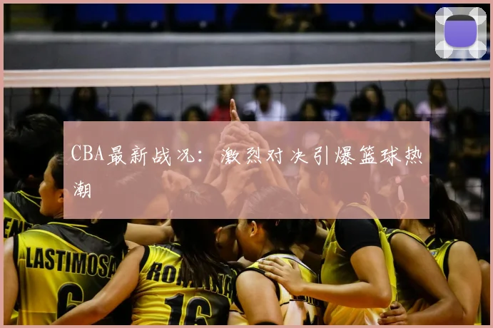 CBA最新战况：激烈对决引爆篮球热潮